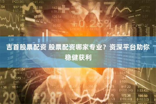 吉首股票配资 股票配资哪家专业？资深平台助你稳健获利
