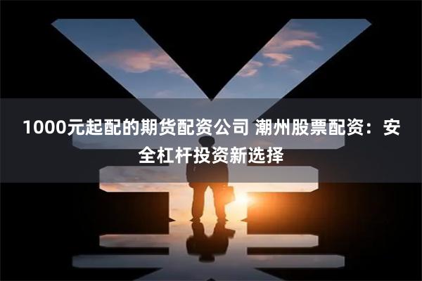 1000元起配的期货配资公司 潮州股票配资：安全杠杆投资新选择